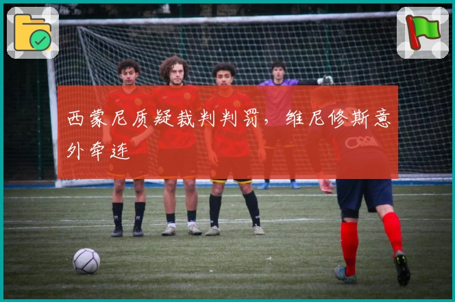 西蒙尼质疑裁判判罚,维尼修斯意外牵连