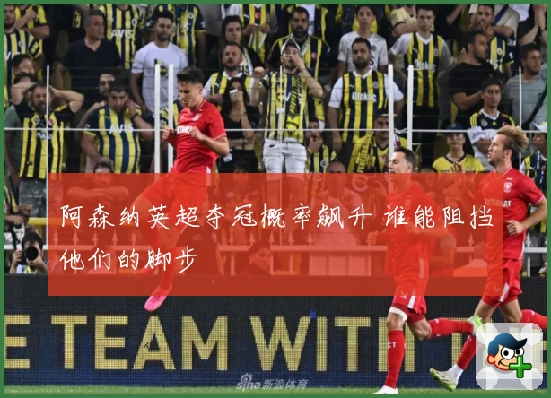 阿森纳英超夺冠概率飙升 谁能阻挡他们的脚步