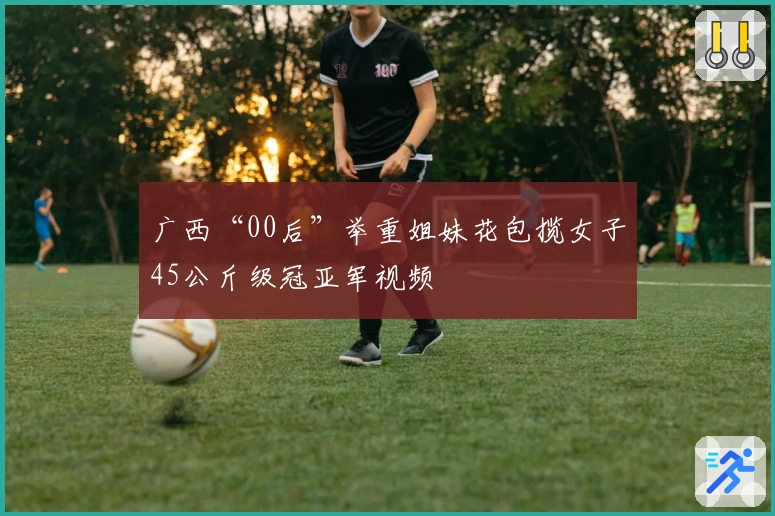 广西“00后”举重姐妹花包揽女子45公斤级冠亚军视频