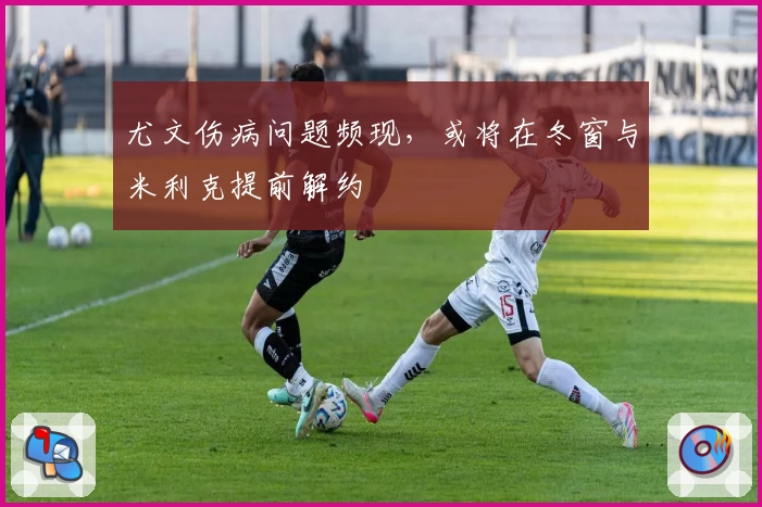 尤文伤病问题频现,或将在冬窗与米利克提前解约