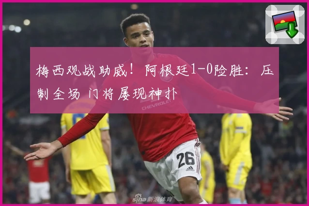 梅西观战助威！阿根廷1-0险胜：压制全场 门将屡现神扑