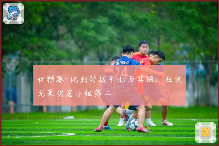 世预赛-比利时战平北马其顿，狂攻无果仍居小组第二