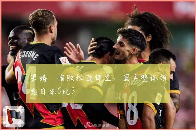 梁靖崑惜败松岛辉空，国乒整体领先日本6比3