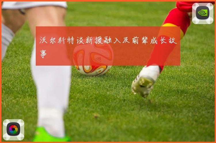 沃尔科特谈新援融入及前辈成长故事