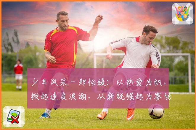 少年风采 - 郑怡媛:以热爱为帆,掀起速度浪潮,从新锐崛起为赛场“女王”